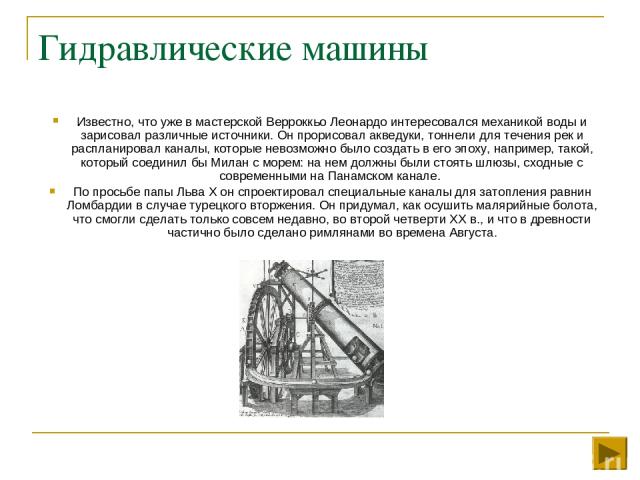 Гидравлические машины Известно, что уже в мастерской Верроккьо Леонардо интересовался механикой воды и зарисовал различные источники. Он прорисовал акведуки, тоннели для течения рек и распланировал каналы, которые невозможно было создать в его эпоху…