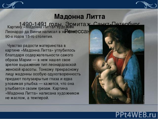 Мадонна Литта 1490-1491 годы. Эрмитаж, Санкт-Петербург. Ренессанс. Картину «Мадонна Литта» художник Леонардо да Винчи написал в начале 90-х годов 15-го столетия. Чувство радости материнства в картине «Мадонна Литта» углубилось благодаря содержательн…