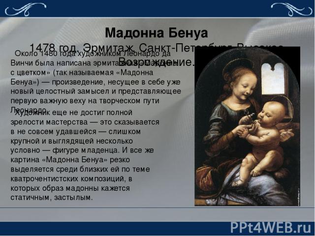 Мадонна Бенуа 1478 год. Эрмитаж, Санкт-Петербург. Высокое Возрождение. Около 1480 года художником Леонардо да Винчи была написана эрмитажная «Мадонна с цветком» (так называемая «Мадонна Бенуа») — произведение, несущее в себе уже новый целостный замы…
