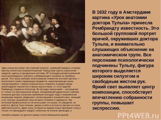 В 1632 году в Амстердаме картина «Урок анатомии доктора Тульпа» принесла Рембрандту известность. Это большой групповой портрет врачей, окруживших доктора Тульпа, и внимательно слушающих объяснение на анатомическом трупе. Все персонажи психологически…