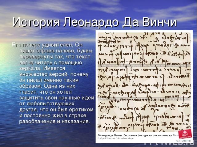 История Леонардо Да Винчи Его почерк удивителен, Он пишет справа налево, буквы перевернуты так, что текст легче читать с помощью зеркала. Имеется множество версий, почему он писал именно таким образом. Одна из них гласит, что он хотел защитить свои …