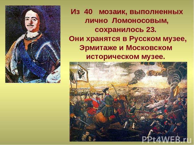 Из 40 мозаик, выполненных лично Ломоносовым, сохранилось 23. Они хранятся в Русском музее, Эрмитаже и Московском историческом музее.