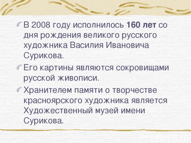 В 2008 году исполнилось 160 лет со дня рождения великого русского художника Василия Ивановича Сурикова. Его картины являются сокровищами русской живописи. Хранителем памяти о творчестве красноярского художника является Художественный музей имени Сурикова.