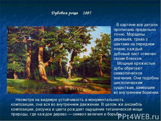 Дубовая роща 1887 В картине все детали прописаны предельно точно. Морщины деревьев, трава с цветами на переднем плане, каждый дубовый лист отмечен своим блеском. Мощные кряжистые дубы обретают символическое значение. Они подобны циклопическим сущест…