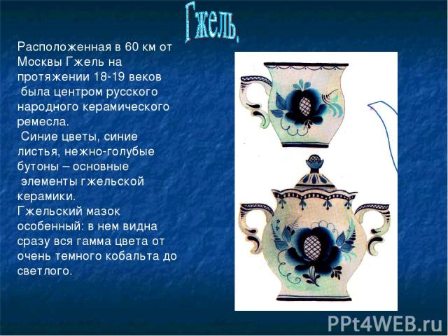 Расположенная в 60 км от Москвы Гжель на протяжении 18-19 веков была центром русского народного керамического ремесла. Синие цветы, синие листья, нежно-голубые бутоны – основные элементы гжельской керамики. Гжельский мазок особенный: в нем видна сра…