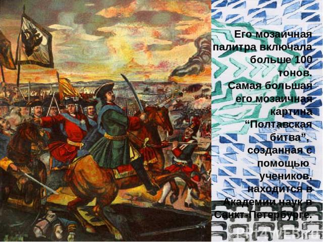Его мозаичная палитра включала больше 100 тонов. Самая большая его мозаичная картина “Полтавская битва”, созданная с помощью учеников, находится в Академии наук в Санкт-Петербурге.
