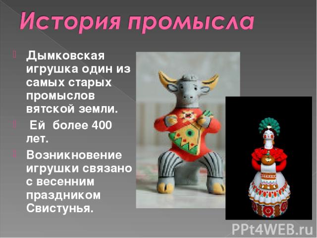 Дымковская игрушка один из самых старых промыслов вятской земли. Ей более 400 лет. Возникновение игрушки связано с весенним праздником Свистунья.