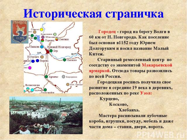 Историческая страничка Городец - город на берегу Волги в 60 км от Н. Новгорода. Как поселение был основан в1152 году Юрием Долгоруким и носил название Малый Китеж. Старинный ремесленный центр по соседству со знаменитой Макарьевской ярмаркой. Отсюда …