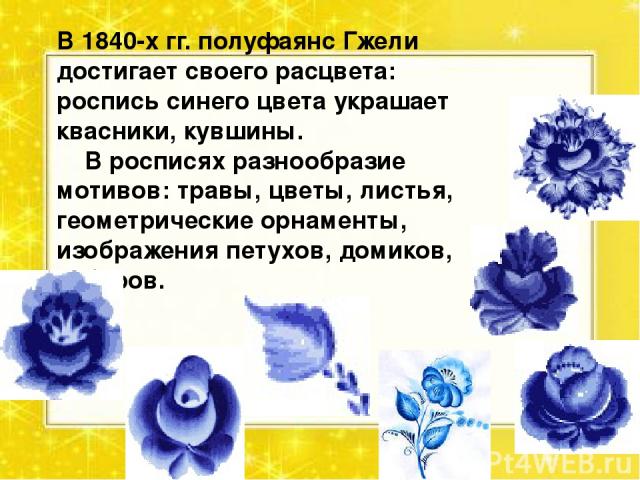 В 1840-х гг. полуфаянс Гжели достигает своего расцвета: роспись синего цвета украшает квасники, кувшины.     В росписях разнообразие мотивов: травы, цветы, листья, геометрические орнаменты, изображения петухов, домиков, заборов.     