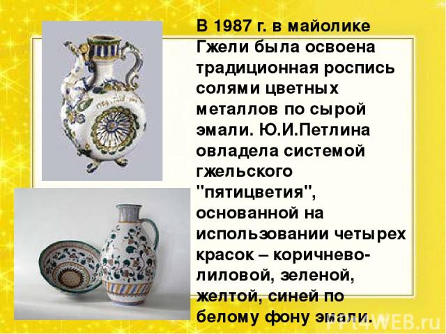 В 1987 г. в майолике Гжели была освоена традиционная роспись солями цветных металлов по сырой эмали. Ю.И.Петлина овладела системой гжельского 