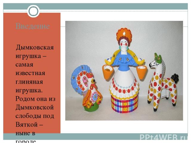 Введение Дымковская игрушка – самая известная глиняная игрушка.  Родом она из Дымковской слободы под Вяткой – ныне в городе Кирове. Они широко представлены в собраниях музеев. Их сегодняшняя слава далеко перешагнула границы нашей страны. Для многих …