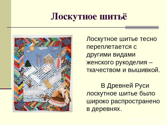 Лоскутное шитьё Лоскутное шитье тесно переплетается с другими видами женского рукоделия – ткачеством и вышивкой. В Древней Руси лоскутное шитье было широко распространено в деревнях.