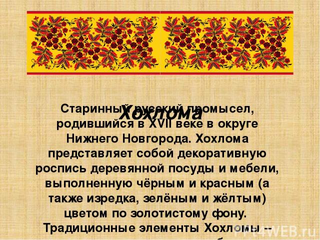 Хохлома Старинный русский промысел, родившийся в XVII веке в округе Нижнего Новгорода. Хохлома представляет собой декоративную роспись деревянной посуды и мебели, выполненную чёрным и красным (а также изредка, зелёным и жёлтым) цветом по золотистому…