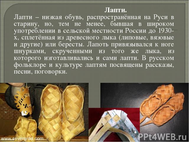             Лапти. Лапти – низкая обувь, распространённая на Руси в старину, но, тем не менее, бывшая в широком употреблении в сельской местности России до 1930-х, сплетённая из древесного лыка (липовые, вязовые и другие) или бересты. Лапоть привязы…