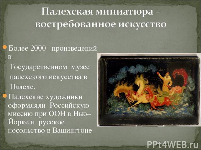 Более 2000 произведений в Государственном музее палехского искусства в Палехе. Палехские художники оформляли Российскую миссию при ООН в Нью–Йорке и русское посольство в Вашингтоне