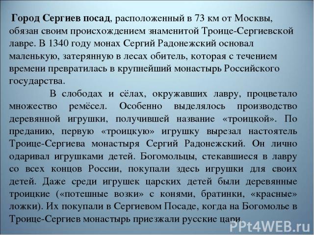  Город Сергиев посад, расположенный в 73 км от Москвы, обязан своим происхождением знаменитой Троице-Сергиевской лавре. В 1340 году монах Сергий Радонежский основал маленькую, затерянную в лесах обитель, которая с течением времени превратилась в кру…