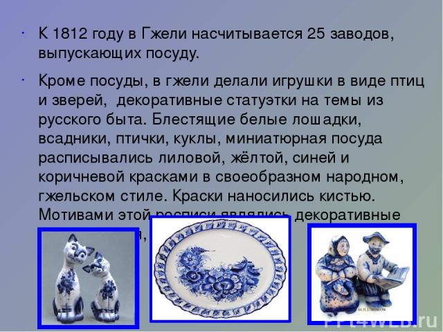 К 1812 году в Гжели насчитывается 25 заводов, выпускающих посуду. Кроме посуды, в гжели делали игрушки в виде птиц и зверей, декоративные статуэтки на темы из русского быта. Блестящие белые лошадки, всадники, птички, куклы, миниатюрная посуда распис…