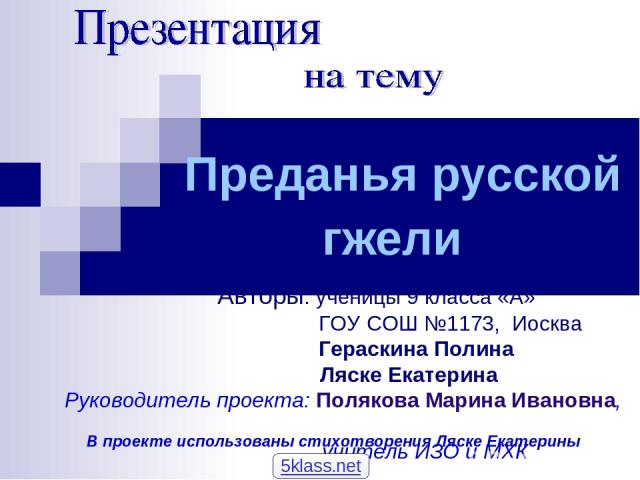 Преданья русской гжели Авторы: ученицы 9 класса «А» ГОУ СОШ №1173, Иосква Гераскина Полина Ляске Екатерина Руководитель проекта: Полякова Марина Ивановна, учитель ИЗО и МХК В проекте использованы стихотворения Ляске Екатерины 5klass.net