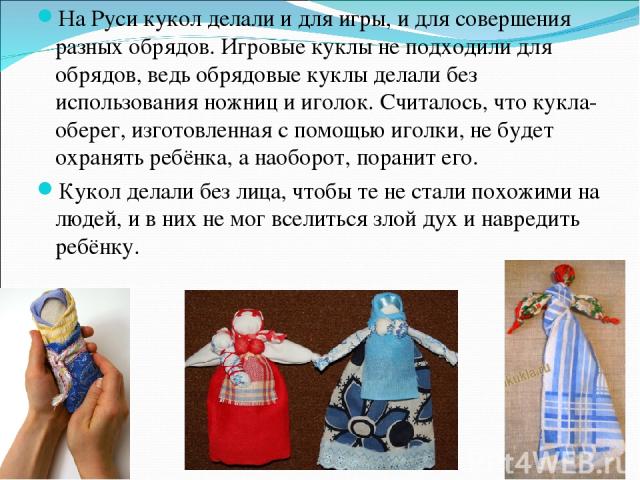 На Руси кукол делали и для игры, и для совершения разных обрядов. Игровые куклы не подходили для обрядов, ведь обрядовые куклы делали без использования ножниц и иголок. Считалось, что кукла- оберег, изготовленная с помощью иголки, не будет охранять …