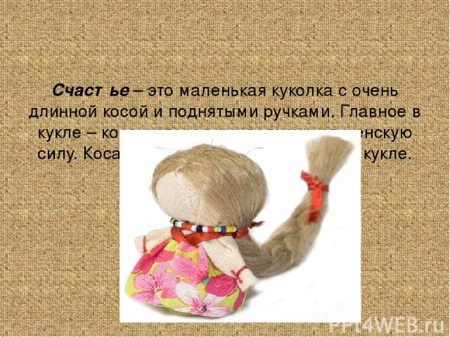 Счастье – это маленькая куколка с очень длинной косой и поднятыми ручками. Главное в кукле – коса, которая символизирует женскую силу. Коса так же служит опорой самой кукле. Кукла дарилась на счастье.