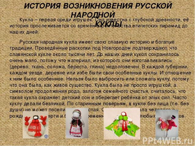 ИСТОРИЯ ВОЗНИКНОВЕНИЯ РУССКОЙ НАРОДНОЙ КУКЛЫ Кукла – первая среди игрушек. Она известна с глубокой древности, её история прослеживается со времён строительства египетских пирамид до наших дней. Русская народная кукла имеет свою славную историю и бог…