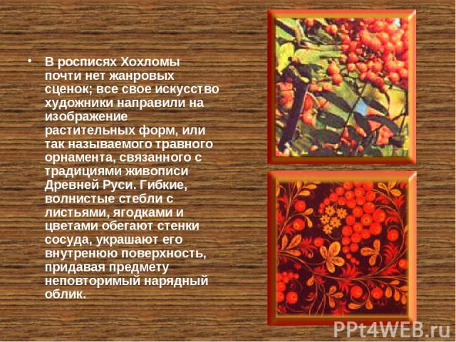В росписях Хохломы почти нет жанровых сценок; все свое искусство художники направили на изображение растительных форм, или так называемого травного орнамента, связанного с традициями живописи Древней Руси. Гибкие, волнистые стебли с листьями, ягодка…