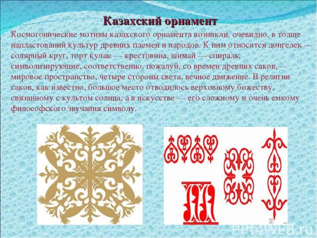 Казахский орнамент Космогонические мотивы казахского орнамента возникли, очевидно, в толще напластований культур древних племен и народов. К ним относятся донгелек — солярный круг, торт кулак — крестовина, шимай — спираль, символизирующие, соответст…