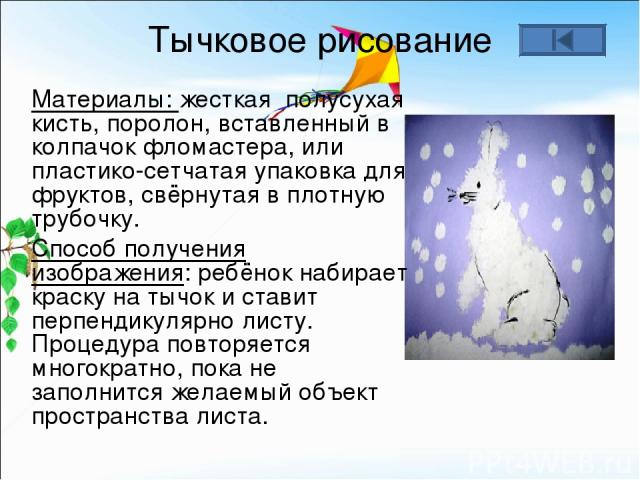 Тычковое рисование Материалы: жесткая полусухая кисть, поролон, вставленный в колпачок фломастера, или пластико-сетчатая упаковка для фруктов, свёрнутая в плотную трубочку. Способ получения изображения: ребёнок набирает краску на тычок и ставит перп…