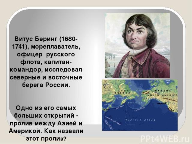 Витус Беринг (1680-1741), мореплаватель, офицер русского флота, капитан-командор, исследовал северные и восточные берега России. Одно из его самых больших открытий - пролив между Азией и Америкой. Как назвали этот пролив?