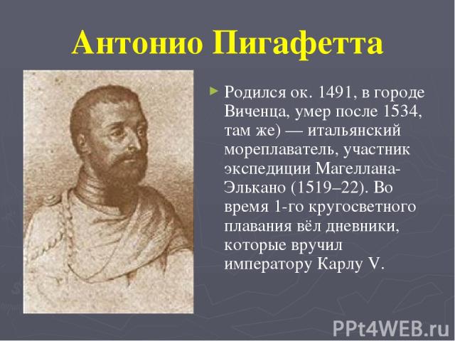 Антонио Пигафетта Родился ок. 1491, в городе Виченца, умер после 1534, там же) — итальянский мореплаватель, участник экспедиции Магеллана-Элькано (1519–22). Во время 1-го кругосветного плавания вёл дневники, которые вручил императору Карлу V.