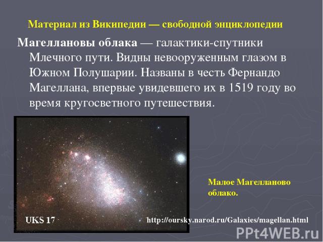 Материал из Википедии — свободной энциклопедии Магеллановы облака — галактики-спутники Млечного пути. Видны невооруженным глазом в Южном Полушарии. Названы в честь Фернандо Магеллана, впервые увидевшего их в 1519 году во время кругосветного путешест…