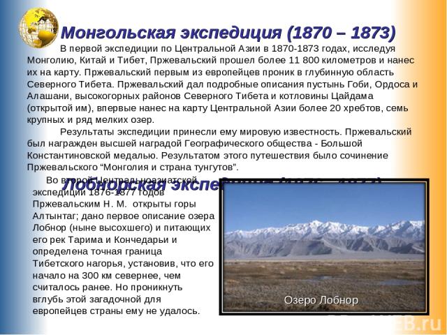 Монгольская экспедиция (1870 – 1873) В первой экспедиции по Центральной Азии в 1870-1873 годах, исследуя Монголию, Китай и Тибет, Пржевальский прошел более 11 800 километров и нанес их на карту. Пржевальский первым из европейцев проник в глубинную о…
