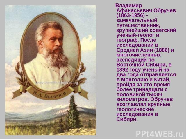 Владимир Афанасьевич Обручев (1863-1956) - замечательный путешественник, крупнейший советский ученый-геолог и географ. После исследований в Средней Азии (1886) и многочисленных экспедиций по Восточной Сибири, в 1892 году ученый на два года отправляе…