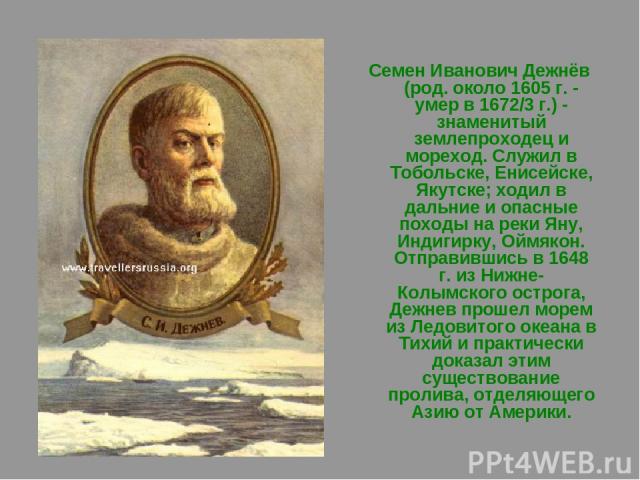 Семен Иванович Дежнёв (род. около 1605 г. - умер в 1672/3 г.) - знаменитый землепроходец и мореход. Служил в Тобольске, Енисейске, Якутске; ходил в дальние и опасные походы на реки Яну, Индигирку, Оймякон. Отправившись в 1648 г. из Нижне-Колымского …