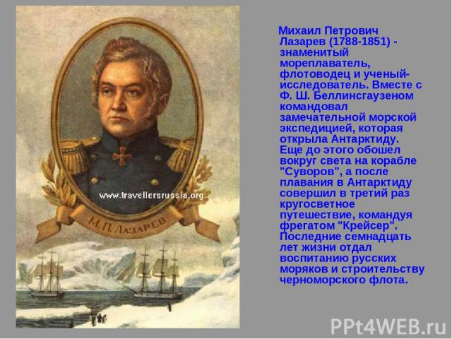 Михаил Петрович Лазарев (1788-1851) - знаменитый мореплаватель, флотоводец и ученый-исследователь. Вместе с Ф. Ш. Беллинсгаузеном командовал замечательной морской экспедицией, которая открыла Антарктиду. Еще до этого обошел вокруг света на корабле 