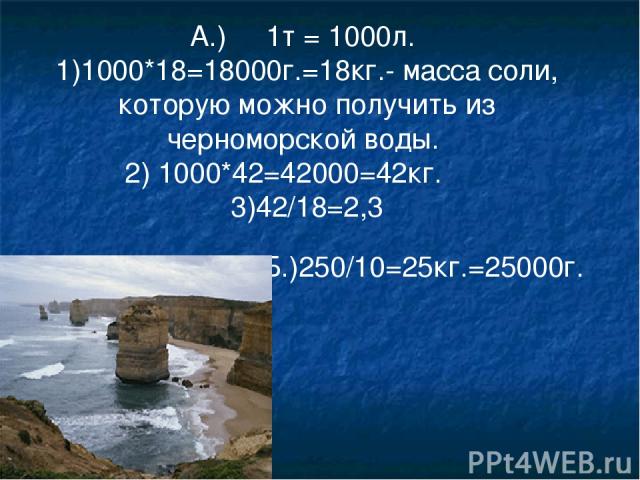 А.) 1т = 1000л. 1)1000*18=18000г.=18кг.- масса соли, которую можно получить из черноморской воды. 2) 1000*42=42000=42кг. 3)42/18=2,3 Б.)250/10=25кг.=25000г.