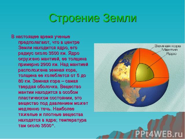 Строение Земли В настоящее время ученые предполагают, что в центре Земли находится ядро, его радиус около 3500 км. Ядро окружено мантией, ее толщина примерно 2900 км. Над мантией расположена земная кора, толщина ее колеблется от 5 до 80 км. Земная к…