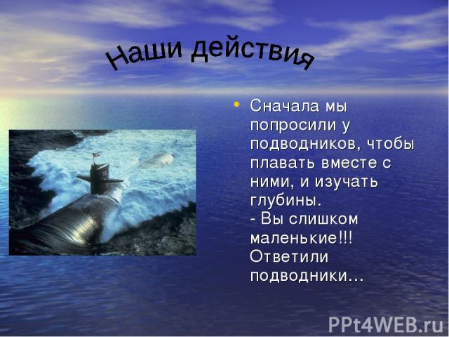 Сначала мы попросили у подводников, чтобы плавать вместе с ними, и изучать глубины. - Вы слишком маленькие!!! Ответили подводники…