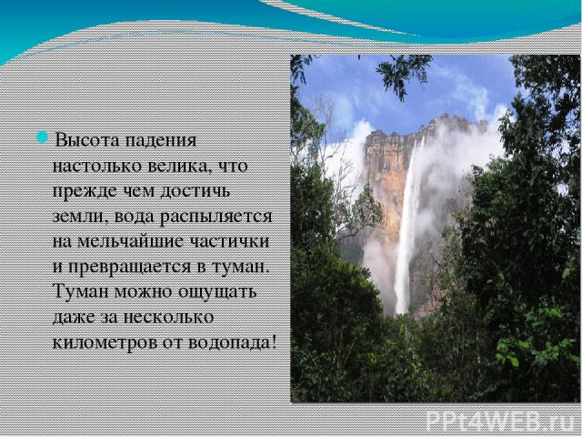 Высота падения настолько велика, что прежде чем достичь земли, вода распыляется на мельчайшие частички и превращается в туман. Туман можно ощущать даже за несколько километров от водопада!