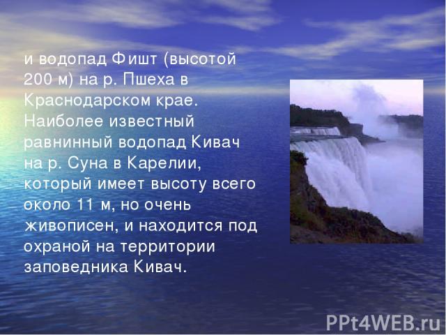 и водопад Фишт (высотой 200 м) на р. Пшеха в Краснодарском крае. Наиболее известный равнинный водопад Кивач на р. Суна в Карелии, который имеет высоту всего около 11 м, но очень живописен, и находится под охраной на территории заповедника Кивач.