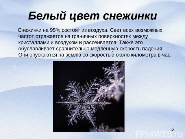* Белый цвет снежинки Снежинки на 95% состоят из воздуха. Свет всех возможных частот отражается на граничных поверхностях между кристаллами и воздухом и рассеивается. Также это обуславливает сравнительно медленную скорость падения. Они опускаются на…