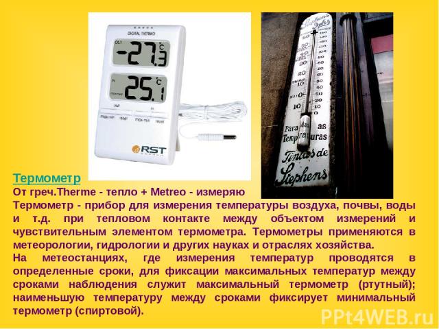 Термометр От греч.Therme - тепло + Metreo - измеряю Термометр - прибор для измерения температуры воздуха, почвы, воды и т.д. при тепловом контакте между объектом измерений и чувствительным элементом термометра. Термометры применяются в метеорологии,…