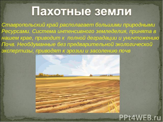 Ставропольский край располагает большими природными Ресурсами. Система интенсивного земледелия, принята в нашем крае, приводит к полной деградации и уничтожению Почв. Необдуманные без предварительной экологической экспертизы, приводят к эрозии и зас…