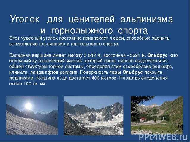 Уголок для ценителей альпинизма и горнолыжного спорта Этот чудесный уголок постоянно привлекает людей, способных оценить великолепие альпинизма и горнолыжного спорта. Западная вершина имеет высоту 5 642 м, восточная - 5621 м. Эльбрус -это огромный в…