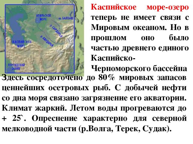 Каспийское море-озеро теперь не имеет связи с Мировым океаном. Но в прошлом оно было частью древнего единого Каспийско-Черноморского бассейна Здесь сосредоточено до 80% мировых запасов ценнейших осетровых рыб. С добычей нефти со дна моря связано заг…