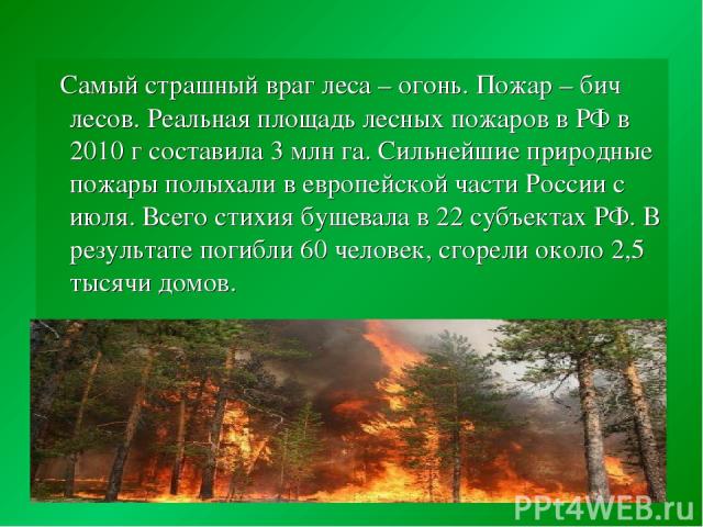 Самый страшный враг леса – огонь. Пожар – бич лесов. Реальная площадь лесных пожаров в РФ в 2010 г составила 3 млн га. Сильнейшие природные пожары полыхали в европейской части России с июля. Всего стихия бушевала в 22 субъектах РФ. В результате поги…