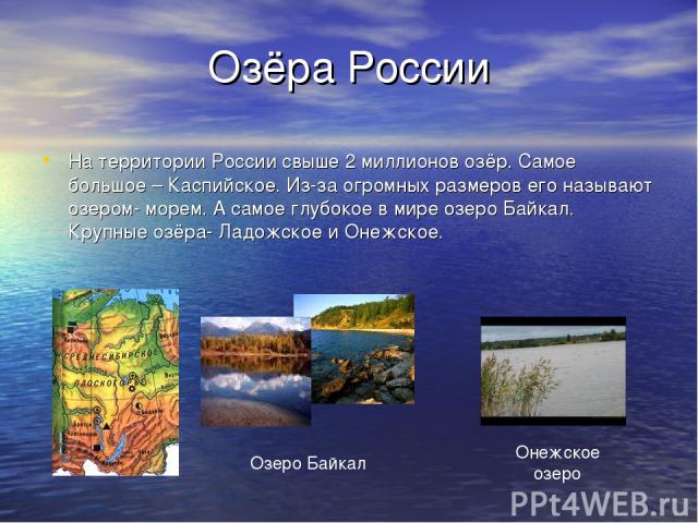 Озёра России На территории России свыше 2 миллионов озёр. Самое большое – Каспийское. Из-за огромных размеров его называют озером- морем. А самое глубокое в мире озеро Байкал. Крупные озёра- Ладожское и Онежское.