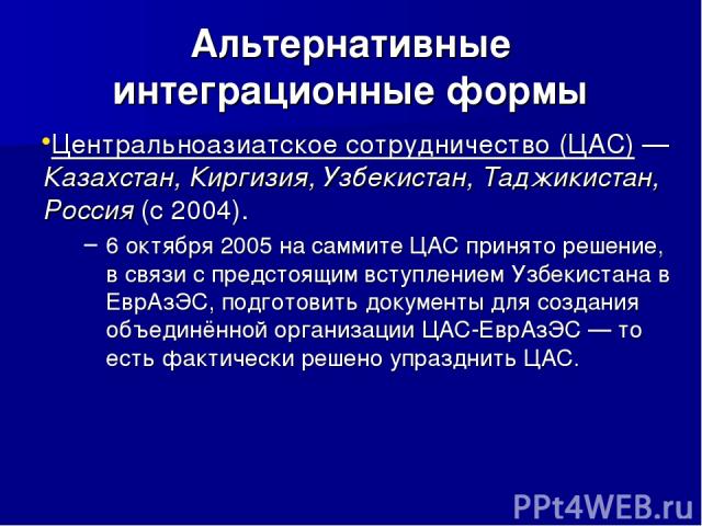 Альтернативные интеграционные формы Центральноазиатское сотрудничество (ЦАС) — Казахстан, Киргизия, Узбекистан, Таджикистан, Россия (с 2004). 6 октября 2005 на саммите ЦАС принято решение, в связи с предстоящим вступлением Узбекистана в ЕврАзЭС, под…