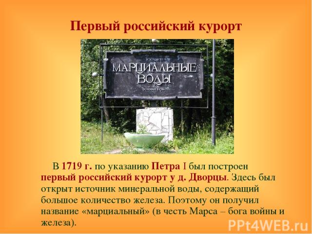 Первый российский курорт В 1719 г. по указанию Петра I был построен первый российский курорт у д. Дворцы. Здесь был открыт источник минеральной воды, содержащий большое количество железа. Поэтому он получил название «марциальный» (в честь Марса – бо…