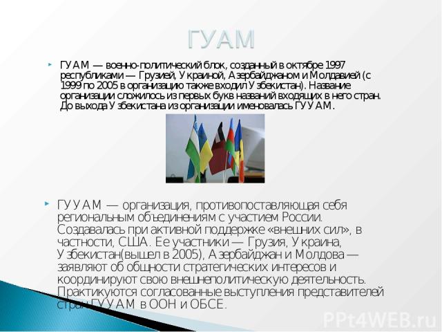 ГУУАМ — организация, противопоставляющая себя региональным объединениям с участием России. Создавалась при активной поддержке «внешних сил», в частности, США. Ее участники — Грузия, Украина, Узбекистан(вышел в 2005), Азербайджан и Молдова — заявляют…